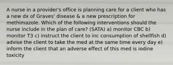 A nurse in a provider's office is planning care for a client who has a new dx of Graves' disease & a new prescription for methimazole. Which of the following interventions should the nurse include in the plan of care? (SATA) a) monitor CBC b) monitor T3 c) instruct the client to inc consumption of shellfish d) advise the client to take the med at the same time every day e) inform the client that an adverse effect of this med is iodine toxicity