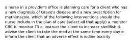 a nurse in a provider's office is planning care for a client who has a new diagnosis of Grave's disease and a new prescription for methimazole. which of the following interventions should the nurse include in the plan of care (select all that apply) a. monitor CBC b. monitor T3 c. instruct the client to increase shellfish d. advise the client to take the med at the same time every day e. inform the client that an adverse effect is iodine toxicity