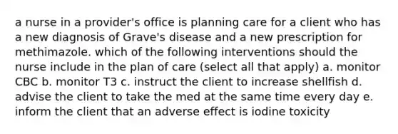 a nurse in a provider's office is planning care for a client who has a new diagnosis of Grave's disease and a new prescription for methimazole. which of the following interventions should the nurse include in the plan of care (select all that apply) a. monitor CBC b. monitor T3 c. instruct the client to increase shellfish d. advise the client to take the med at the same time every day e. inform the client that an adverse effect is iodine toxicity