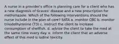 A nurse in a provider's office is planning care for a client who has a new diagnosis of Graves' disease and a new prescription for methimazole. Which of the following interventions should the nurse include in the plan of care? SATA a. monitor CBC b. monitor triiodothyronine (T3) c. instruct the client to increase consumption of shellfish. d. advise the client to take the med at the same time every day. e. inform the client that an adverse effect of this med is iodine toxicity.