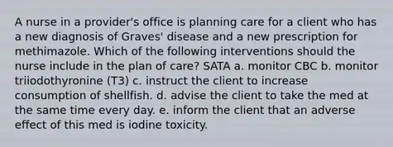 A nurse in a provider's office is planning care for a client who has a new diagnosis of Graves' disease and a new prescription for methimazole. Which of the following interventions should the nurse include in the plan of care? SATA a. monitor CBC b. monitor triiodothyronine (T3) c. instruct the client to increase consumption of shellfish. d. advise the client to take the med at the same time every day. e. inform the client that an adverse effect of this med is iodine toxicity.