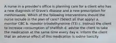 A nurse in a provider's office is planning care for a client who has a new diagnosis of Grave's disease and a new prescription for methimazole. Which of the following interventions should the nurse include in the plan of care? (Select all that apply) a. monitor CBC b. monitor triiodothyronine (T3) c. instruct the client to increase consumption of shellfish d. advise the client to take the medication at the same time every day e. inform the client that an adverse effect of this medication is iodine toxicity