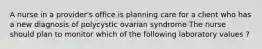 A nurse in a provider's office is planning care for a client who has a new diagnosis of polycystic ovarian syndrome The nurse should plan to monitor which of the following laboratory values ?