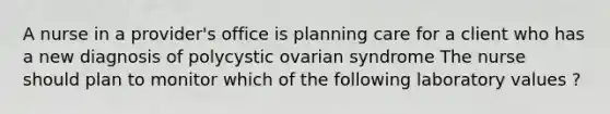 A nurse in a provider's office is planning care for a client who has a new diagnosis of polycystic ovarian syndrome The nurse should plan to monitor which of the following laboratory values ?