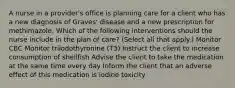 A nurse in a provider's office is planning care for a client who has a new diagnosis of Graves' disease and a new prescription for methimazole. Which of the following interventions should the nurse include in the plan of care? (Select all that apply.) Monitor CBC Monitor triiodothyronine (T3) Instruct the client to increase consumption of shellfish Advise the client to take the medication at the same time every day Inform the client that an adverse effect of this medication is iodine toxicity