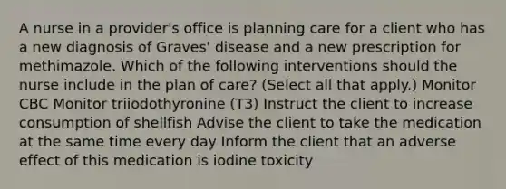 A nurse in a provider's office is planning care for a client who has a new diagnosis of Graves' disease and a new prescription for methimazole. Which of the following interventions should the nurse include in the plan of care? (Select all that apply.) Monitor CBC Monitor triiodothyronine (T3) Instruct the client to increase consumption of shellfish Advise the client to take the medication at the same time every day Inform the client that an adverse effect of this medication is iodine toxicity