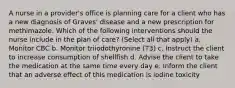 A nurse in a provider's office is planning care for a client who has a new diagnosis of Graves' disease and a new prescription for methimazole. Which of the following interventions should the nurse include in the plan of care? (Select all that apply) a. Monitor CBC b. Monitor triiodothyronine (T3) c. Instruct the client to increase consumption of shellfish d. Advise the client to take the medication at the same time every day e. Inform the client that an adverse effect of this medication is iodine toxicity