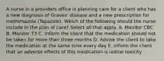 A nurse in a providers office is planning care for a client who has a new diagnosis of Graves' disease and a new prescription for methimazole (Tapazole). Which of the following should the nurse include in the plan of care? Select all that apply. A. Monitor CBC B. Monitor T3 C. Inform the client that the medication should not be taken for more than three months D. Advise the client to take the medication at the same time every day E. Inform the client that an adverse effects of this medication is iodine toxicity