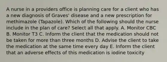 A nurse in a providers office is planning care for a client who has a new diagnosis of Graves' disease and a new prescription for methimazole (Tapazole). Which of the following should the nurse include in the plan of care? Select all that apply. A. Monitor CBC B. Monitor T3 C. Inform the client that the medication should not be taken for more than three months D. Advise the client to take the medication at the same time every day E. Inform the client that an adverse effects of this medication is iodine toxicity