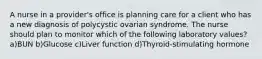 A nurse in a provider's office is planning care for a client who has a new diagnosis of polycystic ovarian syndrome. The nurse should plan to monitor which of the following laboratory values? a)BUN b)Glucose c)Liver function d)Thyroid-stimulating hormone