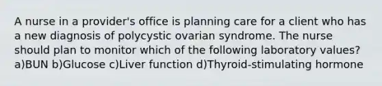 A nurse in a provider's office is planning care for a client who has a new diagnosis of polycystic ovarian syndrome. The nurse should plan to monitor which of the following laboratory values? a)BUN b)Glucose c)Liver function d)Thyroid-stimulating hormone