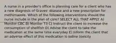 A nurse in a provider's office is planning care for a client who has a new diagnosis of Graves' disease and a new prescription for methimazole. Which of the following interventions should the nurse include in the plan of care? SELECT ALL THAT APPLY. A) Monitor CBC B) Monitor T3 C) Instruct the client to increase the consumption of shellfish D) Advise the client to take the medication at the same time everyday E) Inform the client that an adverse effect of this medication is iodine toxicity