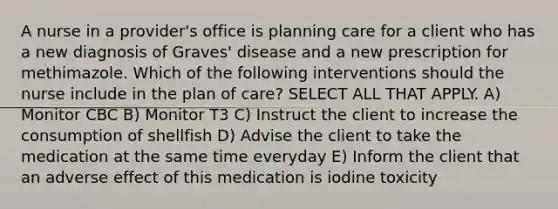 A nurse in a provider's office is planning care for a client who has a new diagnosis of Graves' disease and a new prescription for methimazole. Which of the following interventions should the nurse include in the plan of care? SELECT ALL THAT APPLY. A) Monitor CBC B) Monitor T3 C) Instruct the client to increase the consumption of shellfish D) Advise the client to take the medication at the same time everyday E) Inform the client that an adverse effect of this medication is iodine toxicity