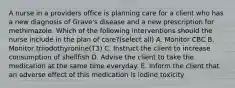 A nurse in a providers office is planning care for a client who has a new diagnosis of Grave's disease and a new prescription for methimazole. Which of the following interventions should the nurse include in the plan of care?(select all) A. Monitor CBC B. Monitor triiodothyronine(T3) C. Instruct the client to increase consumption of shellfish D. Advise the client to take the medication at the same time everyday. E. Inform the client that an adverse effect of this medication is iodine toxicity