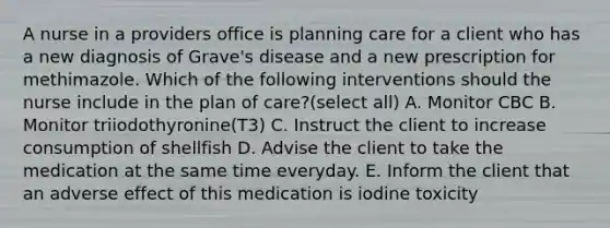 A nurse in a providers office is planning care for a client who has a new diagnosis of Grave's disease and a new prescription for methimazole. Which of the following interventions should the nurse include in the plan of care?(select all) A. Monitor CBC B. Monitor triiodothyronine(T3) C. Instruct the client to increase consumption of shellfish D. Advise the client to take the medication at the same time everyday. E. Inform the client that an adverse effect of this medication is iodine toxicity