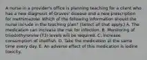 A nurse in a provider's office is planning teaching for a client who has a new diagnosis of Graves' disease and a new prescription for methimazole. Which of the following information should the nurse include in the teaching plan? (Select all that apply.) A. The medication can increase the risk for infection. B. Monitoring of triiodothyronine (T3) levels will be required. C. Increase consumption of shellfish. D. Take the medication at the same time every day. E. An adverse effect of this medication is iodine toxicity.