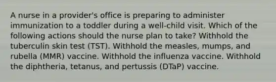 A nurse in a provider's office is preparing to administer immunization to a toddler during a well-child visit. Which of the following actions should the nurse plan to take? Withhold the tuberculin skin test (TST). Withhold the measles, mumps, and rubella (MMR) vaccine. Withhold the influenza vaccine. Withhold the diphtheria, tetanus, and pertussis (DTaP) vaccine.