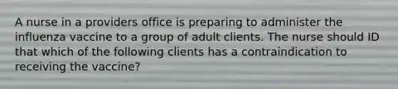 A nurse in a providers office is preparing to administer the influenza vaccine to a group of adult clients. The nurse should ID that which of the following clients has a contraindication to receiving the vaccine?