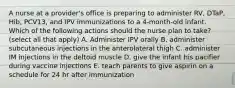 A nurse at a provider's office is preparing to administer RV, DTaP, Hib, PCV13, and IPV immunizations to a 4-month-old infant. Which of the following actions should the nurse plan to take? (select all that apply) A. Administer IPV orally B. administer subcutaneous injections in the anterolateral thigh C. administer IM injections in the deltoid muscle D. give the infant his pacifier during vaccine injections E. teach parents to give aspirin on a schedule for 24 hr after immunization