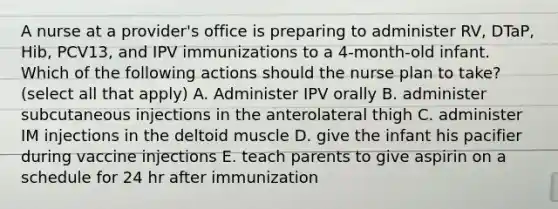 A nurse at a provider's office is preparing to administer RV, DTaP, Hib, PCV13, and IPV immunizations to a 4-month-old infant. Which of the following actions should the nurse plan to take? (select all that apply) A. Administer IPV orally B. administer subcutaneous injections in the anterolateral thigh C. administer IM injections in the deltoid muscle D. give the infant his pacifier during vaccine injections E. teach parents to give aspirin on a schedule for 24 hr after immunization