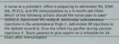 A nurse at a providers' office is preparing to administer RV, DTaP, Hib, PCV13, and IPV immunizations to a 4-month-old infant. Which of the following actions should the nurse plan to take? (SATA) A. Administer IPV orally B. Administer subcutaneous injections in the anterolateral thigh C. Administer IM injections in the deltoid muscle D. Give the infant his pacifier during vaccine injections E. Teach parents to give aspirin on a schedule for 24 hours after immunization