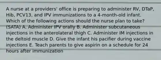 A nurse at a providers' office is preparing to administer RV, DTaP, Hib, PCV13, and IPV immunizations to a 4-month-old infant. Which of the following actions should the nurse plan to take? (SATA) A. Administer IPV orally B. Administer subcutaneous injections in the anterolateral thigh C. Administer IM injections in the deltoid muscle D. Give the infant his pacifier during vaccine injections E. Teach parents to give aspirin on a schedule for 24 hours after immunization