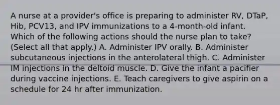 A nurse at a provider's office is preparing to administer RV, DTaP, Hib, PCV13, and IPV immunizations to a 4‑month‑old infant. Which of the following actions should the nurse plan to take? (Select all that apply.) A. Administer IPV orally. B. Administer subcutaneous injections in the anterolateral thigh. C. Administer IM injections in the deltoid muscle. D. Give the infant a pacifier during vaccine injections. E. Teach caregivers to give aspirin on a schedule for 24 hr after immunization.