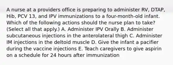 A nurse at a providers office is preparing to administer RV, DTAP, Hib, PCV 13, and IPV immunizations to a four-month-old infant. Which of the following actions should the nurse plan to take? (Select all that apply.) A. Administer IPV Orally B. Administer subcutaneous injections in the anterolateral thigh C. Administer IM injections in the deltoid muscle D. Give the infant a pacifier during the vaccine injections E. Teach caregivers to give aspirin on a schedule for 24 hours after immunization