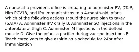 A nurse at a provider's office is preparing to administer RV, DTaP, Him PCV13, and IPV immunizations to a 4-month-old infant. Which of the following actions should the nurse plan to take? (SATA) A. Administer IPV orally B. Administer SQ injections in the anterolateral thigh C. Administer IM injections in the deltoid muscle D. Give the infant a pacifier during vaccine injections E. Teach caregivers to give aspirin on a schedule for 24hr after immunization