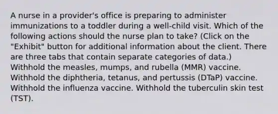 A nurse in a provider's office is preparing to administer immunizations to a toddler during a well-child visit. Which of the following actions should the nurse plan to take? (Click on the "Exhibit" button for additional information about the client. There are three tabs that contain separate categories of data.) Withhold the measles, mumps, and rubella (MMR) vaccine. Withhold the diphtheria, tetanus, and pertussis (DTaP) vaccine. Withhold the influenza vaccine. Withhold the tuberculin skin test (TST).