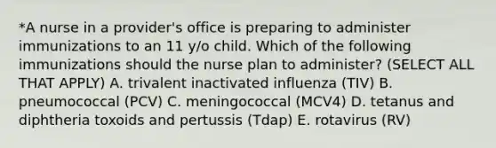 *A nurse in a provider's office is preparing to administer immunizations to an 11 y/o child. Which of the following immunizations should the nurse plan to administer? (SELECT ALL THAT APPLY) A. trivalent inactivated influenza (TIV) B. pneumococcal (PCV) C. meningococcal (MCV4) D. tetanus and diphtheria toxoids and pertussis (Tdap) E. rotavirus (RV)