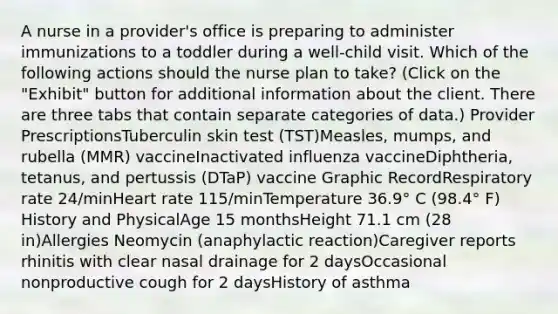 A nurse in a provider's office is preparing to administer immunizations to a toddler during a well-child visit. Which of the following actions should the nurse plan to take? (Click on the "Exhibit" button for additional information about the client. There are three tabs that contain separate categories of data.) Provider Prescriptions​Tuberculin skin test (TST)Measles, mumps, and rubella (MMR) vaccineInactivated influenza vaccineDiphtheria, tetanus, and pertussis (DTaP) vaccine​ Graphic RecordRespiratory rate 24/minHeart rate 115/minTemperature 36.9° C (98.4° F)​ History and Physical​Age 15 monthsHeight 71.1 cm (28 in)Allergies Neomycin (anaphylactic reaction)Caregiver reports rhinitis with clear nasal drainage for 2 daysOccasional nonproductive cough for 2 daysHistory of asthma​