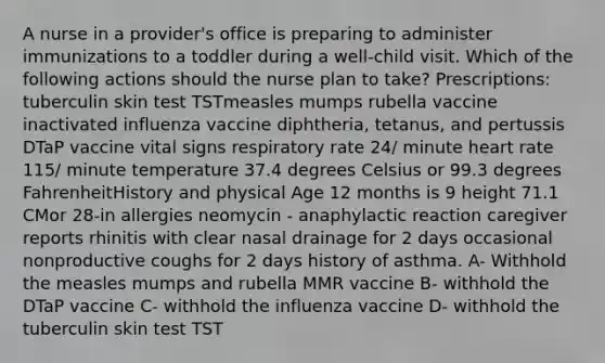 A nurse in a provider's office is preparing to administer immunizations to a toddler during a well-child visit. Which of the following actions should the nurse plan to take? Prescriptions: tuberculin skin test TSTmeasles mumps rubella vaccine inactivated influenza vaccine diphtheria, tetanus, and pertussis DTaP vaccine vital signs respiratory rate 24/ minute heart rate 115/ minute temperature 37.4 degrees Celsius or 99.3 degrees FahrenheitHistory and physical Age 12 months is 9 height 71.1 CMor 28-in allergies neomycin - anaphylactic reaction caregiver reports rhinitis with clear nasal drainage for 2 days occasional nonproductive coughs for 2 days history of asthma. A- Withhold the measles mumps and rubella MMR vaccine B- withhold the DTaP vaccine C- withhold the influenza vaccine D- withhold the tuberculin skin test TST