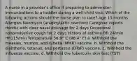 A nurse in a provider's office if preparing to administer immunizations to a toddler during a well-child visit. Which of the following actions should the nurse plan to take? Age 15 months Allergies Neomycin (anaphylactic reaction) Caregiver reports rhinitis with clear nasal drainage for 2 days Occasional nonproductive cough for 2 days History of asthma RR 24/min HR115/min Temperature 36.9° C (98.4° F) a. Withhold the measles, mumps, and rubella (MMR) vaccine. b. Withhold the diphtheria, tetanus, and pertussis (DTaP) vaccine. c. Withhold the influenza vaccine. d. Withhold the tuberculin skin test (TST).