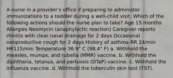 A nurse in a provider's office if preparing to administer immunizations to a toddler during a well-child visit. Which of the following actions should the nurse plan to take? Age 15 months Allergies Neomycin (anaphylactic reaction) Caregiver reports rhinitis with clear nasal drainage for 2 days Occasional nonproductive cough for 2 days History of asthma RR 24/min HR115/min Temperature 36.9° C (98.4° F) a. Withhold the measles, mumps, and rubella (MMR) vaccine. b. Withhold the diphtheria, tetanus, and pertussis (DTaP) vaccine. c. Withhold the influenza vaccine. d. Withhold the tuberculin skin test (TST).