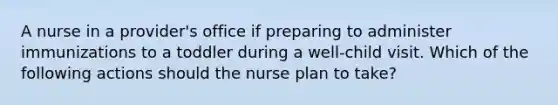 A nurse in a provider's office if preparing to administer immunizations to a toddler during a well-child visit. Which of the following actions should the nurse plan to take?