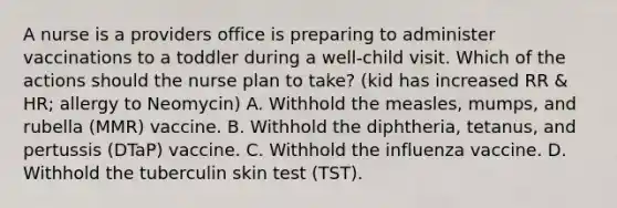 A nurse is a providers office is preparing to administer vaccinations to a toddler during a well-child visit. Which of the actions should the nurse plan to take? (kid has increased RR & HR; allergy to Neomycin) A. Withhold the measles, mumps, and rubella (MMR) vaccine. B. Withhold the diphtheria, tetanus, and pertussis (DTaP) vaccine. C. Withhold the influenza vaccine. D. Withhold the tuberculin skin test (TST).