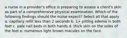 a nurse in a provider's office is preparing to assess a client's skin as part of a comprehensive physical examination. Which of the following findings should the nurse expect? Select all that apply a. capillary refill less than 2 seconds b. 1+ pitting edema in both feet c. pale nail beds in both hands d. thick skin on the soles of the feet e. numerous light brown macules on the face