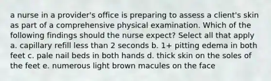 a nurse in a provider's office is preparing to assess a client's skin as part of a comprehensive physical examination. Which of the following findings should the nurse expect? Select all that apply a. capillary refill less than 2 seconds b. 1+ pitting edema in both feet c. pale nail beds in both hands d. thick skin on the soles of the feet e. numerous light brown macules on the face