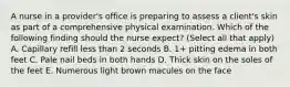 A nurse in a provider's office is preparing to assess a client's skin as part of a comprehensive physical examination. Which of the following finding should the nurse expect? (Select all that apply) A. Capillary refill less than 2 seconds B. 1+ pitting edema in both feet C. Pale nail beds in both hands D. Thick skin on the soles of the feet E. Numerous light brown macules on the face