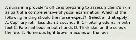 A nurse in a provider's office is preparing to assess a client's skin as part of a comprehensive physical examination. Which of the following finding should the nurse expect? (Select all that apply) A. Capillary refill less than 2 seconds B. 1+ pitting edema in both feet C. Pale nail beds in both hands D. Thick skin on the soles of the feet E. Numerous light brown macules on the face