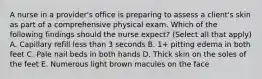 A nurse in a provider's office is preparing to assess a client's skin as part of a comprehensive physical exam. Which of the following findings should the nurse expect? (Select all that apply) A. Capillary refill less than 3 seconds B. 1+ pitting edema in both feet C. Pale nail beds in both hands D. Thick skin on the soles of the feet E. Numerous light brown macules on the face