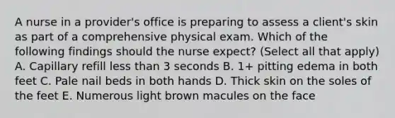 A nurse in a provider's office is preparing to assess a client's skin as part of a comprehensive physical exam. Which of the following findings should the nurse expect? (Select all that apply) A. Capillary refill less than 3 seconds B. 1+ pitting edema in both feet C. Pale nail beds in both hands D. Thick skin on the soles of the feet E. Numerous light brown macules on the face