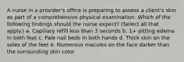 A nurse in a provider's office is preparing to assess a client's skin as part of a comprehensive physical examination. Which of the following findings should the nurse expect? (Select all that apply.) a. Capillary refill less than 3 seconds b. 1+ pitting edema in both feet c. Pale nail beds in both hands d. Thick skin on the soles of the feet e. Numerous macules on the face darker than the surrounding skin color