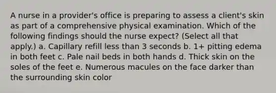 A nurse in a provider's office is preparing to assess a client's skin as part of a comprehensive physical examination. Which of the following findings should the nurse expect? (Select all that apply.) a. Capillary refill less than 3 seconds b. 1+ pitting edema in both feet c. Pale nail beds in both hands d. Thick skin on the soles of the feet e. Numerous macules on the face darker than the surrounding skin color