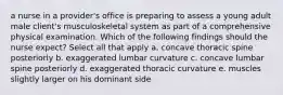 a nurse in a provider's office is preparing to assess a young adult male client's musculoskeletal system as part of a comprehensive physical examination. Which of the following findings should the nurse expect? Select all that apply a. concave thoracic spine posteriorly b. exaggerated lumbar curvature c. concave lumbar spine posteriorly d. exaggerated thoracic curvature e. muscles slightly larger on his dominant side