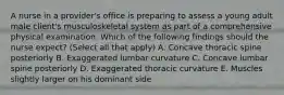 A nurse in a provider's office is preparing to assess a young adult male client's musculoskeletal system as part of a comprehensive physical examination. Which of the following findings should the nurse expect? (Select all that apply) A. Concave thoracic spine posteriorly B. Exaggerated lumbar curvature C. Concave lumbar spine posteriorly D. Exaggerated thoracic curvature E. Muscles slightly larger on his dominant side