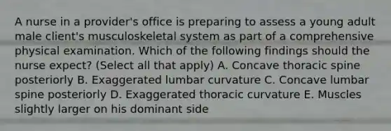 A nurse in a provider's office is preparing to assess a young adult male client's musculoskeletal system as part of a comprehensive physical examination. Which of the following findings should the nurse expect? (Select all that apply) A. Concave thoracic spine posteriorly B. Exaggerated lumbar curvature C. Concave lumbar spine posteriorly D. Exaggerated thoracic curvature E. Muscles slightly larger on his dominant side