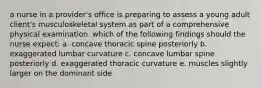 a nurse in a provider's office is preparing to assess a young adult client's musculoskeletal system as part of a comprehensive physical examination. which of the following findings should the nurse expect: a. concave thoracic spine posteriorly b. exaggerated lumbar curvature c. concave lumbar spine posteriorly d. exaggerated thoracic curvature e. muscles slightly larger on the dominant side