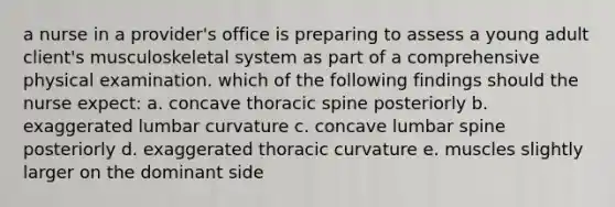 a nurse in a provider's office is preparing to assess a young adult client's musculoskeletal system as part of a comprehensive physical examination. which of the following findings should the nurse expect: a. concave thoracic spine posteriorly b. exaggerated lumbar curvature c. concave lumbar spine posteriorly d. exaggerated thoracic curvature e. muscles slightly larger on the dominant side